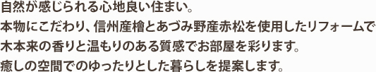 自然が感じられる心地良い住まい。本物にこだわり、信州産檜とあづみ野産赤松を使用したリフォームで木本来の香りと温もりのある質感でお部屋を彩ります。癒しの空間でのゆったりとした暮らしを提案します。